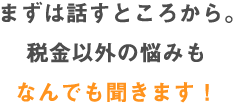 まずは話すところから。税金以外の悩みもなんでも聞きます！